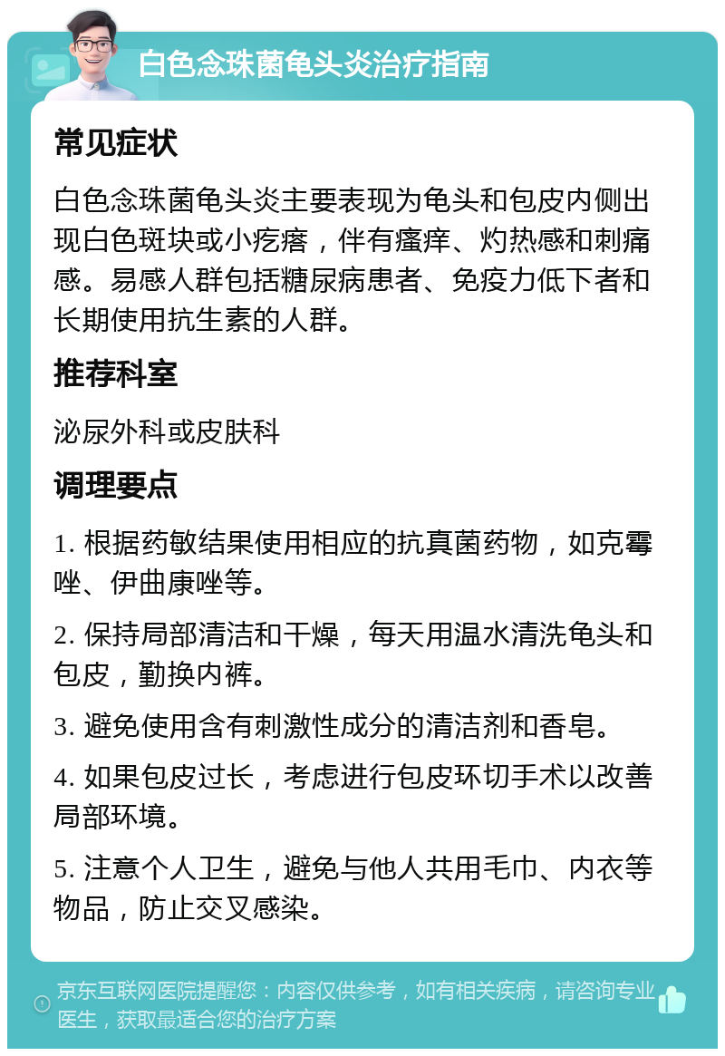 白色念珠菌龟头炎治疗指南 常见症状 白色念珠菌龟头炎主要表现为龟头和包皮内侧出现白色斑块或小疙瘩，伴有瘙痒、灼热感和刺痛感。易感人群包括糖尿病患者、免疫力低下者和长期使用抗生素的人群。 推荐科室 泌尿外科或皮肤科 调理要点 1. 根据药敏结果使用相应的抗真菌药物，如克霉唑、伊曲康唑等。 2. 保持局部清洁和干燥，每天用温水清洗龟头和包皮，勤换内裤。 3. 避免使用含有刺激性成分的清洁剂和香皂。 4. 如果包皮过长，考虑进行包皮环切手术以改善局部环境。 5. 注意个人卫生，避免与他人共用毛巾、内衣等物品，防止交叉感染。