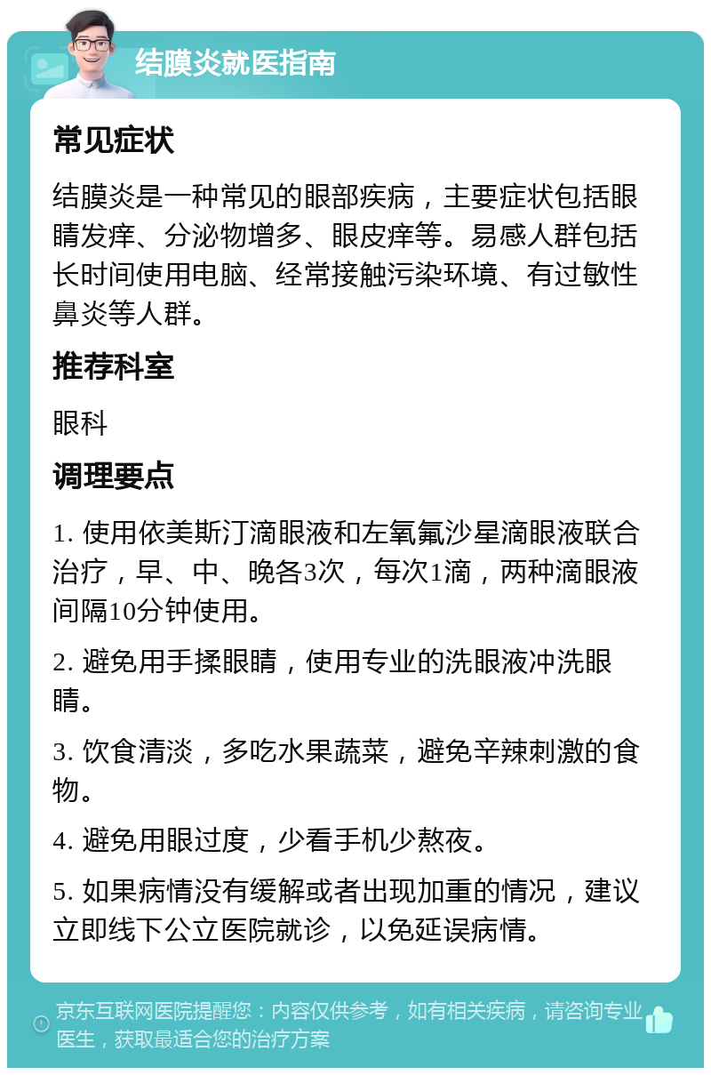 结膜炎就医指南 常见症状 结膜炎是一种常见的眼部疾病，主要症状包括眼睛发痒、分泌物增多、眼皮痒等。易感人群包括长时间使用电脑、经常接触污染环境、有过敏性鼻炎等人群。 推荐科室 眼科 调理要点 1. 使用依美斯汀滴眼液和左氧氟沙星滴眼液联合治疗，早、中、晚各3次，每次1滴，两种滴眼液间隔10分钟使用。 2. 避免用手揉眼睛，使用专业的洗眼液冲洗眼睛。 3. 饮食清淡，多吃水果蔬菜，避免辛辣刺激的食物。 4. 避免用眼过度，少看手机少熬夜。 5. 如果病情没有缓解或者出现加重的情况，建议立即线下公立医院就诊，以免延误病情。