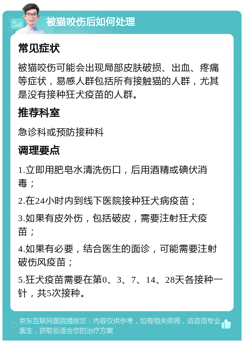 被猫咬伤后如何处理 常见症状 被猫咬伤可能会出现局部皮肤破损、出血、疼痛等症状，易感人群包括所有接触猫的人群，尤其是没有接种狂犬疫苗的人群。 推荐科室 急诊科或预防接种科 调理要点 1.立即用肥皂水清洗伤口，后用酒精或碘伏消毒； 2.在24小时内到线下医院接种狂犬病疫苗； 3.如果有皮外伤，包括破皮，需要注射狂犬疫苗； 4.如果有必要，结合医生的面诊，可能需要注射破伤风疫苗； 5.狂犬疫苗需要在第0、3、7、14、28天各接种一针，共5次接种。