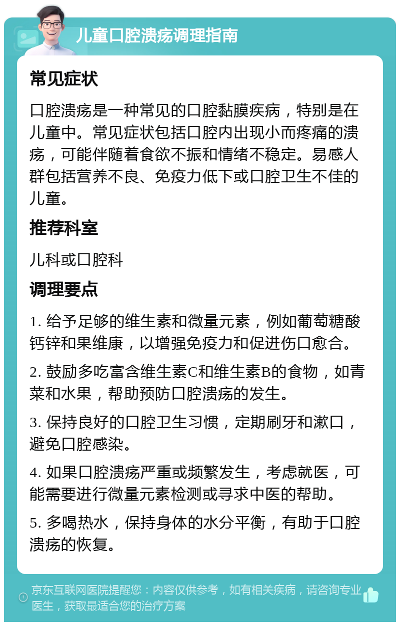 儿童口腔溃疡调理指南 常见症状 口腔溃疡是一种常见的口腔黏膜疾病，特别是在儿童中。常见症状包括口腔内出现小而疼痛的溃疡，可能伴随着食欲不振和情绪不稳定。易感人群包括营养不良、免疫力低下或口腔卫生不佳的儿童。 推荐科室 儿科或口腔科 调理要点 1. 给予足够的维生素和微量元素，例如葡萄糖酸钙锌和果维康，以增强免疫力和促进伤口愈合。 2. 鼓励多吃富含维生素C和维生素B的食物，如青菜和水果，帮助预防口腔溃疡的发生。 3. 保持良好的口腔卫生习惯，定期刷牙和漱口，避免口腔感染。 4. 如果口腔溃疡严重或频繁发生，考虑就医，可能需要进行微量元素检测或寻求中医的帮助。 5. 多喝热水，保持身体的水分平衡，有助于口腔溃疡的恢复。