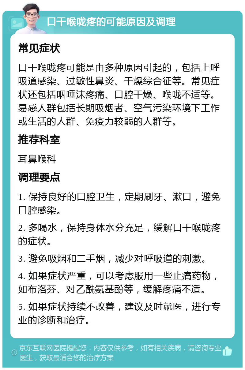 口干喉咙疼的可能原因及调理 常见症状 口干喉咙疼可能是由多种原因引起的，包括上呼吸道感染、过敏性鼻炎、干燥综合征等。常见症状还包括咽唾沫疼痛、口腔干燥、喉咙不适等。易感人群包括长期吸烟者、空气污染环境下工作或生活的人群、免疫力较弱的人群等。 推荐科室 耳鼻喉科 调理要点 1. 保持良好的口腔卫生，定期刷牙、漱口，避免口腔感染。 2. 多喝水，保持身体水分充足，缓解口干喉咙疼的症状。 3. 避免吸烟和二手烟，减少对呼吸道的刺激。 4. 如果症状严重，可以考虑服用一些止痛药物，如布洛芬、对乙酰氨基酚等，缓解疼痛不适。 5. 如果症状持续不改善，建议及时就医，进行专业的诊断和治疗。