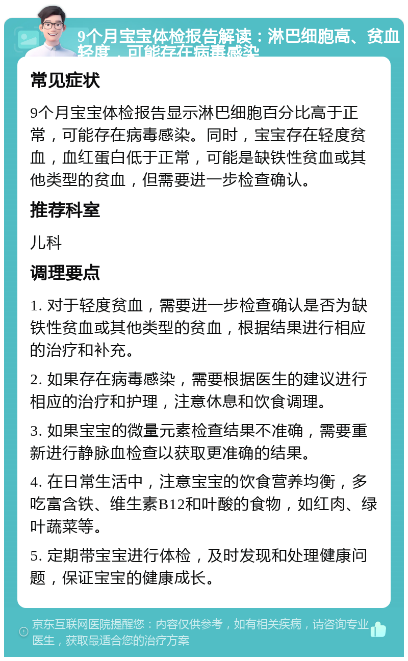 9个月宝宝体检报告解读：淋巴细胞高、贫血轻度，可能存在病毒感染 常见症状 9个月宝宝体检报告显示淋巴细胞百分比高于正常，可能存在病毒感染。同时，宝宝存在轻度贫血，血红蛋白低于正常，可能是缺铁性贫血或其他类型的贫血，但需要进一步检查确认。 推荐科室 儿科 调理要点 1. 对于轻度贫血，需要进一步检查确认是否为缺铁性贫血或其他类型的贫血，根据结果进行相应的治疗和补充。 2. 如果存在病毒感染，需要根据医生的建议进行相应的治疗和护理，注意休息和饮食调理。 3. 如果宝宝的微量元素检查结果不准确，需要重新进行静脉血检查以获取更准确的结果。 4. 在日常生活中，注意宝宝的饮食营养均衡，多吃富含铁、维生素B12和叶酸的食物，如红肉、绿叶蔬菜等。 5. 定期带宝宝进行体检，及时发现和处理健康问题，保证宝宝的健康成长。