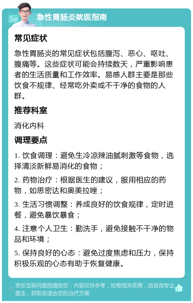 急性胃肠炎就医指南 常见症状 急性胃肠炎的常见症状包括腹泻、恶心、呕吐、腹痛等。这些症状可能会持续数天，严重影响患者的生活质量和工作效率。易感人群主要是那些饮食不规律、经常吃外卖或不干净的食物的人群。 推荐科室 消化内科 调理要点 1. 饮食调理：避免生冷凉辣油腻刺激等食物，选择清淡新鲜易消化的食物； 2. 药物治疗：根据医生的建议，服用相应的药物，如思密达和奥美拉唑； 3. 生活习惯调整：养成良好的饮食规律，定时进餐，避免暴饮暴食； 4. 注意个人卫生：勤洗手，避免接触不干净的物品和环境； 5. 保持良好的心态：避免过度焦虑和压力，保持积极乐观的心态有助于恢复健康。