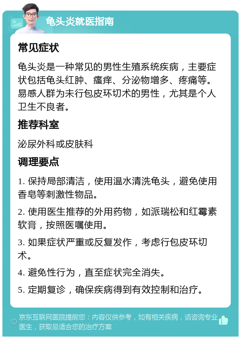 龟头炎就医指南 常见症状 龟头炎是一种常见的男性生殖系统疾病，主要症状包括龟头红肿、瘙痒、分泌物增多、疼痛等。易感人群为未行包皮环切术的男性，尤其是个人卫生不良者。 推荐科室 泌尿外科或皮肤科 调理要点 1. 保持局部清洁，使用温水清洗龟头，避免使用香皂等刺激性物品。 2. 使用医生推荐的外用药物，如派瑞松和红霉素软膏，按照医嘱使用。 3. 如果症状严重或反复发作，考虑行包皮环切术。 4. 避免性行为，直至症状完全消失。 5. 定期复诊，确保疾病得到有效控制和治疗。