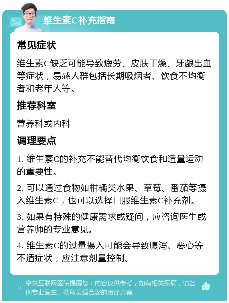 维生素C补充指南 常见症状 维生素C缺乏可能导致疲劳、皮肤干燥、牙龈出血等症状，易感人群包括长期吸烟者、饮食不均衡者和老年人等。 推荐科室 营养科或内科 调理要点 1. 维生素C的补充不能替代均衡饮食和适量运动的重要性。 2. 可以通过食物如柑橘类水果、草莓、番茄等摄入维生素C，也可以选择口服维生素C补充剂。 3. 如果有特殊的健康需求或疑问，应咨询医生或营养师的专业意见。 4. 维生素C的过量摄入可能会导致腹泻、恶心等不适症状，应注意剂量控制。