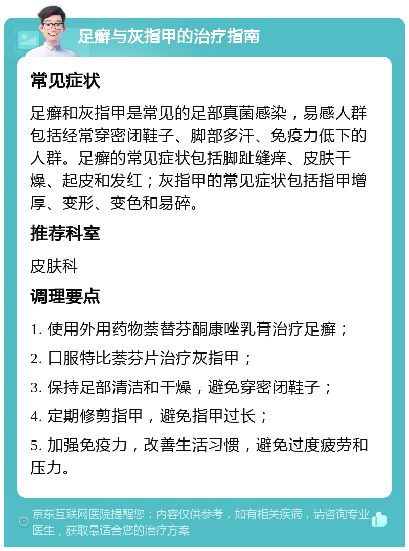 足癣与灰指甲的治疗指南 常见症状 足癣和灰指甲是常见的足部真菌感染，易感人群包括经常穿密闭鞋子、脚部多汗、免疫力低下的人群。足癣的常见症状包括脚趾缝痒、皮肤干燥、起皮和发红；灰指甲的常见症状包括指甲增厚、变形、变色和易碎。 推荐科室 皮肤科 调理要点 1. 使用外用药物萘替芬酮康唑乳膏治疗足癣； 2. 口服特比萘芬片治疗灰指甲； 3. 保持足部清洁和干燥，避免穿密闭鞋子； 4. 定期修剪指甲，避免指甲过长； 5. 加强免疫力，改善生活习惯，避免过度疲劳和压力。