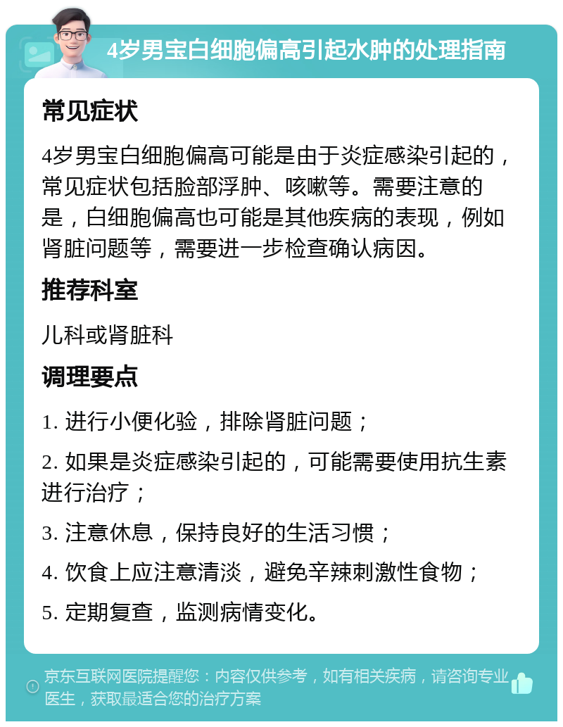 4岁男宝白细胞偏高引起水肿的处理指南 常见症状 4岁男宝白细胞偏高可能是由于炎症感染引起的，常见症状包括脸部浮肿、咳嗽等。需要注意的是，白细胞偏高也可能是其他疾病的表现，例如肾脏问题等，需要进一步检查确认病因。 推荐科室 儿科或肾脏科 调理要点 1. 进行小便化验，排除肾脏问题； 2. 如果是炎症感染引起的，可能需要使用抗生素进行治疗； 3. 注意休息，保持良好的生活习惯； 4. 饮食上应注意清淡，避免辛辣刺激性食物； 5. 定期复查，监测病情变化。