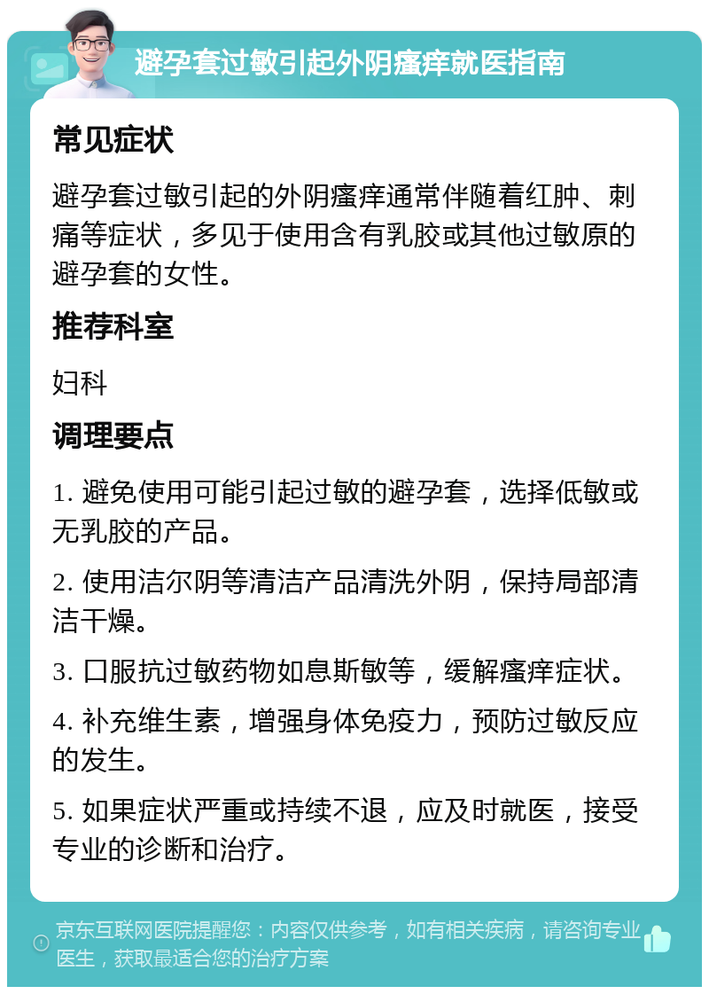 避孕套过敏引起外阴瘙痒就医指南 常见症状 避孕套过敏引起的外阴瘙痒通常伴随着红肿、刺痛等症状，多见于使用含有乳胶或其他过敏原的避孕套的女性。 推荐科室 妇科 调理要点 1. 避免使用可能引起过敏的避孕套，选择低敏或无乳胶的产品。 2. 使用洁尔阴等清洁产品清洗外阴，保持局部清洁干燥。 3. 口服抗过敏药物如息斯敏等，缓解瘙痒症状。 4. 补充维生素，增强身体免疫力，预防过敏反应的发生。 5. 如果症状严重或持续不退，应及时就医，接受专业的诊断和治疗。