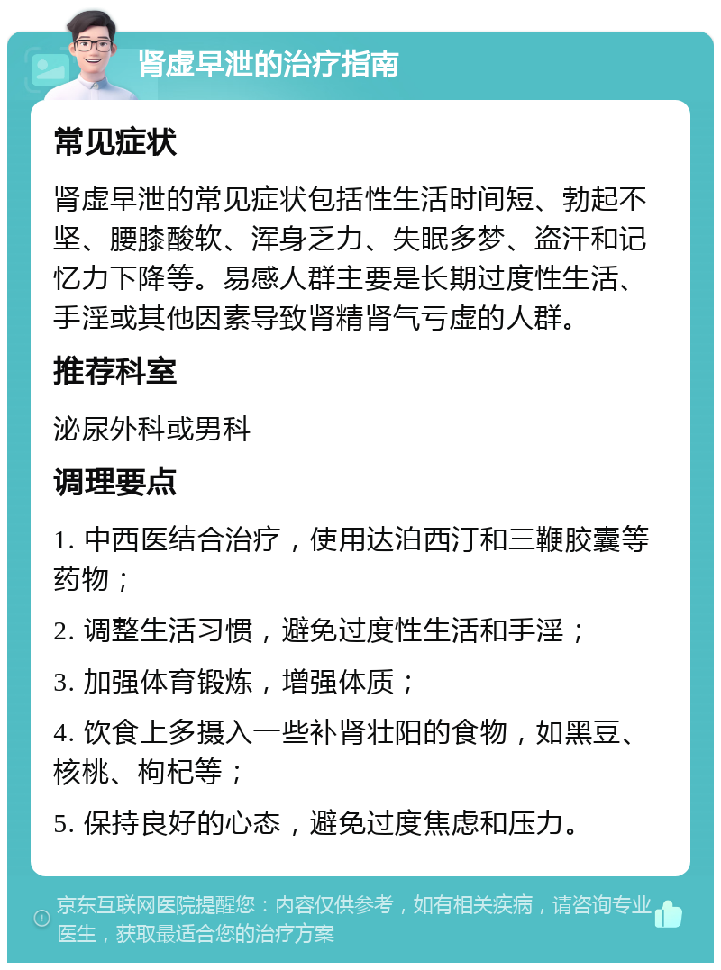 肾虚早泄的治疗指南 常见症状 肾虚早泄的常见症状包括性生活时间短、勃起不坚、腰膝酸软、浑身乏力、失眠多梦、盗汗和记忆力下降等。易感人群主要是长期过度性生活、手淫或其他因素导致肾精肾气亏虚的人群。 推荐科室 泌尿外科或男科 调理要点 1. 中西医结合治疗，使用达泊西汀和三鞭胶囊等药物； 2. 调整生活习惯，避免过度性生活和手淫； 3. 加强体育锻炼，增强体质； 4. 饮食上多摄入一些补肾壮阳的食物，如黑豆、核桃、枸杞等； 5. 保持良好的心态，避免过度焦虑和压力。