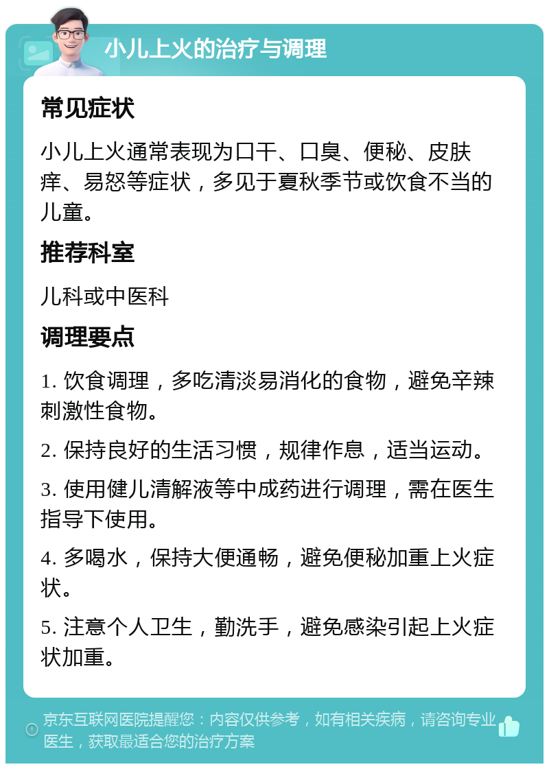 小儿上火的治疗与调理 常见症状 小儿上火通常表现为口干、口臭、便秘、皮肤痒、易怒等症状，多见于夏秋季节或饮食不当的儿童。 推荐科室 儿科或中医科 调理要点 1. 饮食调理，多吃清淡易消化的食物，避免辛辣刺激性食物。 2. 保持良好的生活习惯，规律作息，适当运动。 3. 使用健儿清解液等中成药进行调理，需在医生指导下使用。 4. 多喝水，保持大便通畅，避免便秘加重上火症状。 5. 注意个人卫生，勤洗手，避免感染引起上火症状加重。