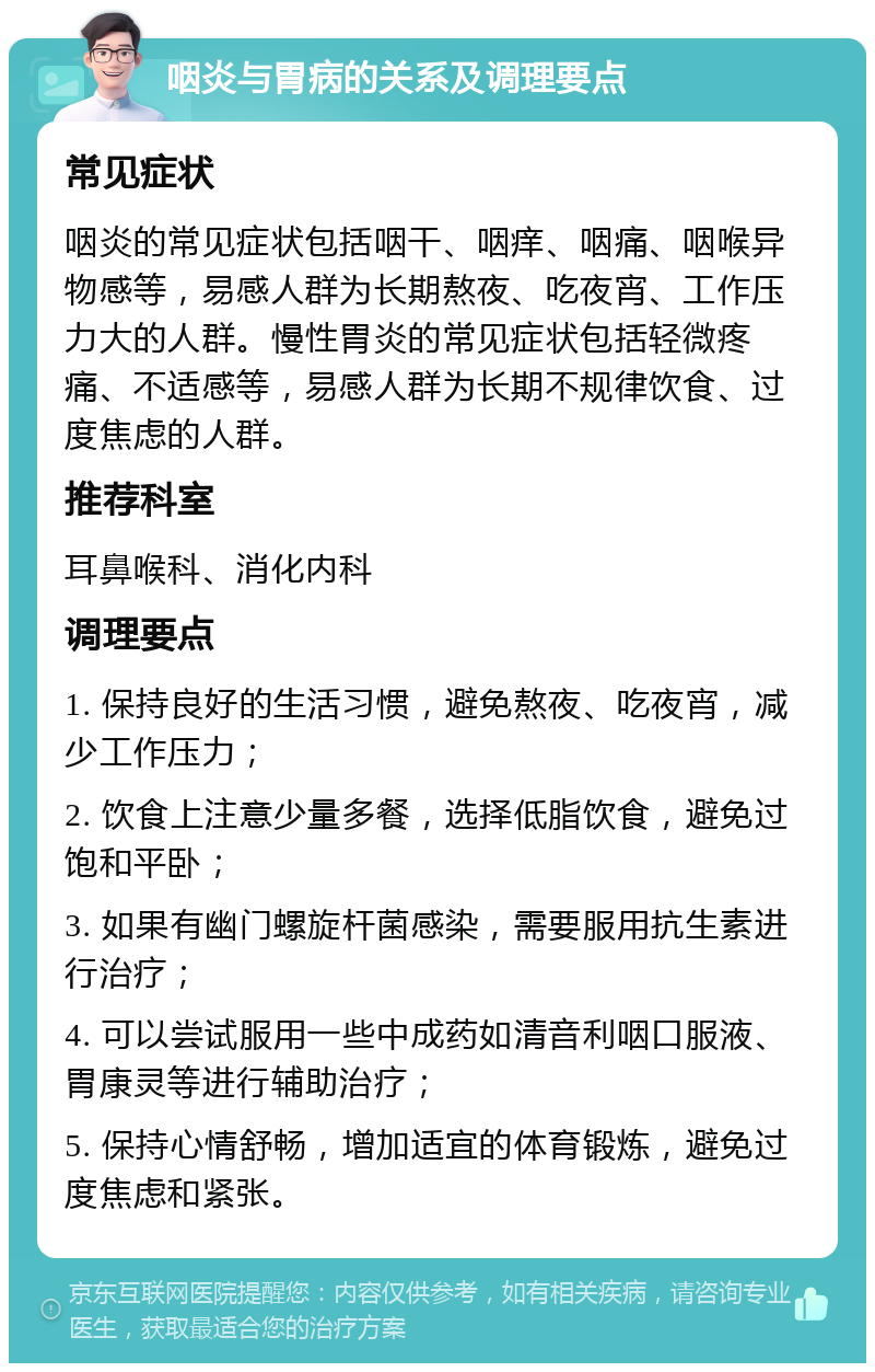 咽炎与胃病的关系及调理要点 常见症状 咽炎的常见症状包括咽干、咽痒、咽痛、咽喉异物感等，易感人群为长期熬夜、吃夜宵、工作压力大的人群。慢性胃炎的常见症状包括轻微疼痛、不适感等，易感人群为长期不规律饮食、过度焦虑的人群。 推荐科室 耳鼻喉科、消化内科 调理要点 1. 保持良好的生活习惯，避免熬夜、吃夜宵，减少工作压力； 2. 饮食上注意少量多餐，选择低脂饮食，避免过饱和平卧； 3. 如果有幽门螺旋杆菌感染，需要服用抗生素进行治疗； 4. 可以尝试服用一些中成药如清音利咽口服液、胃康灵等进行辅助治疗； 5. 保持心情舒畅，增加适宜的体育锻炼，避免过度焦虑和紧张。