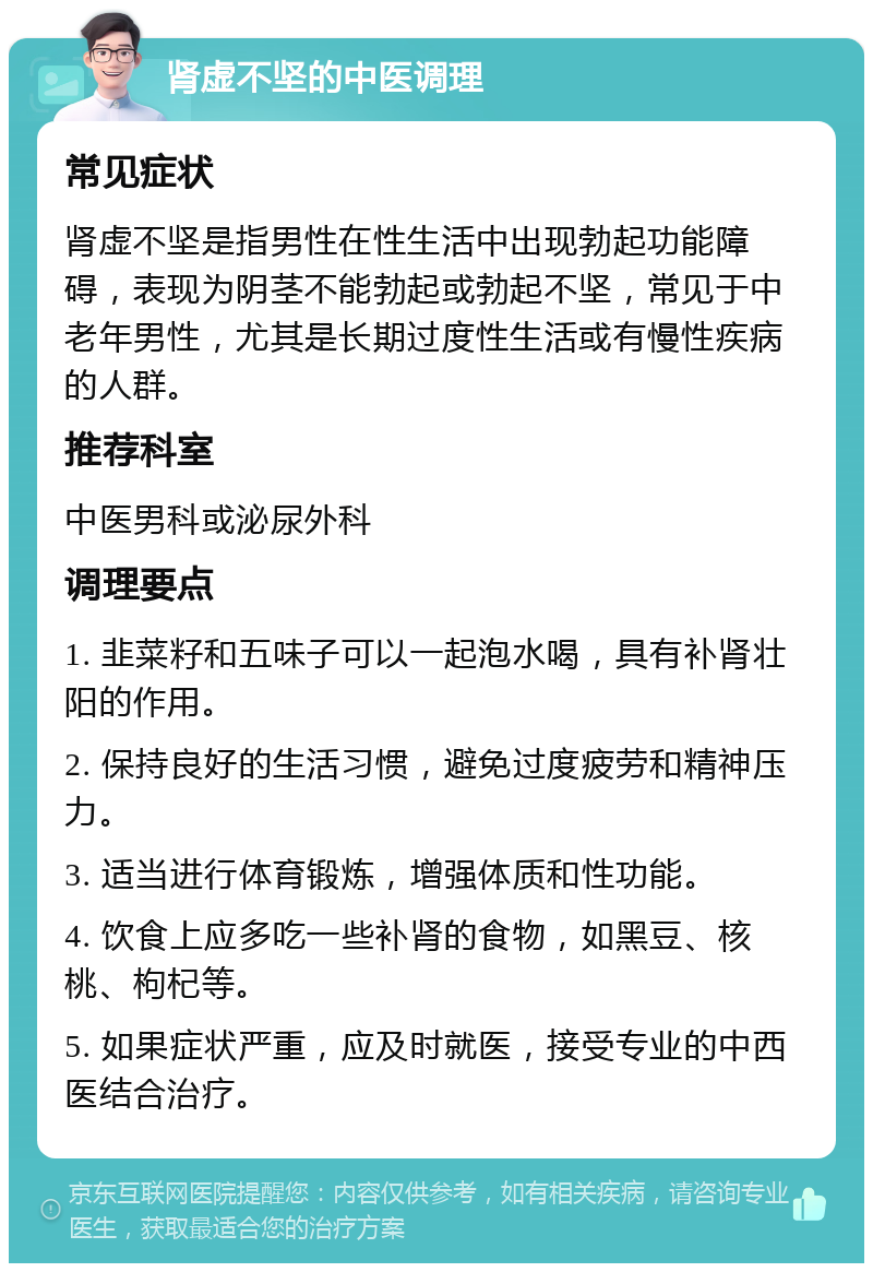 肾虚不坚的中医调理 常见症状 肾虚不坚是指男性在性生活中出现勃起功能障碍，表现为阴茎不能勃起或勃起不坚，常见于中老年男性，尤其是长期过度性生活或有慢性疾病的人群。 推荐科室 中医男科或泌尿外科 调理要点 1. 韭菜籽和五味子可以一起泡水喝，具有补肾壮阳的作用。 2. 保持良好的生活习惯，避免过度疲劳和精神压力。 3. 适当进行体育锻炼，增强体质和性功能。 4. 饮食上应多吃一些补肾的食物，如黑豆、核桃、枸杞等。 5. 如果症状严重，应及时就医，接受专业的中西医结合治疗。