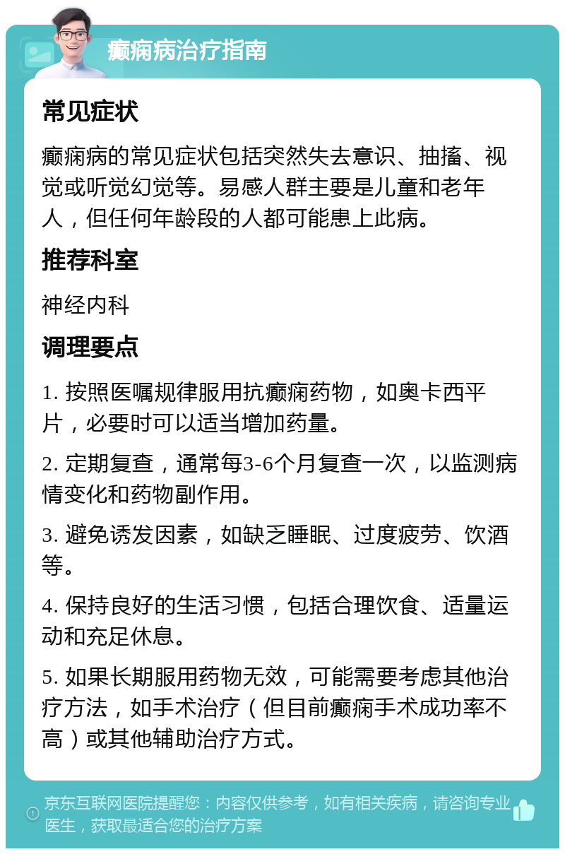 癫痫病治疗指南 常见症状 癫痫病的常见症状包括突然失去意识、抽搐、视觉或听觉幻觉等。易感人群主要是儿童和老年人，但任何年龄段的人都可能患上此病。 推荐科室 神经内科 调理要点 1. 按照医嘱规律服用抗癫痫药物，如奥卡西平片，必要时可以适当增加药量。 2. 定期复查，通常每3-6个月复查一次，以监测病情变化和药物副作用。 3. 避免诱发因素，如缺乏睡眠、过度疲劳、饮酒等。 4. 保持良好的生活习惯，包括合理饮食、适量运动和充足休息。 5. 如果长期服用药物无效，可能需要考虑其他治疗方法，如手术治疗（但目前癫痫手术成功率不高）或其他辅助治疗方式。