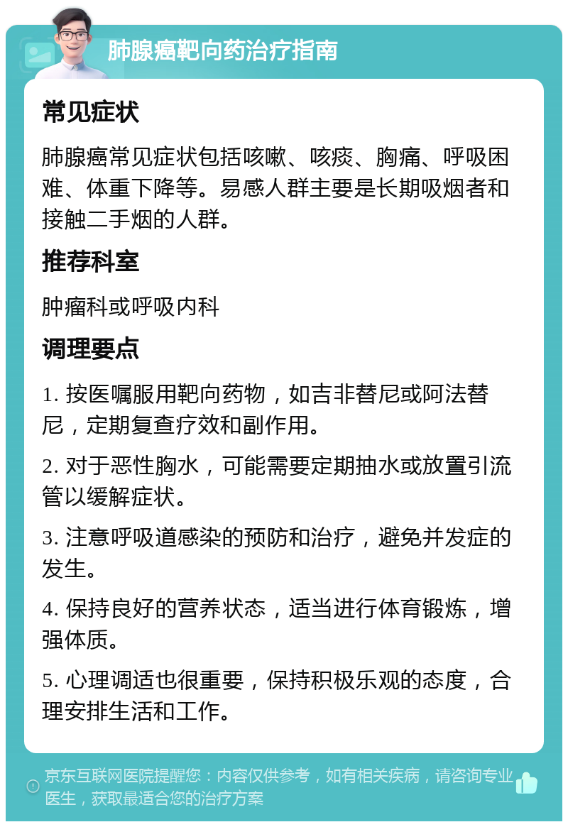 肺腺癌靶向药治疗指南 常见症状 肺腺癌常见症状包括咳嗽、咳痰、胸痛、呼吸困难、体重下降等。易感人群主要是长期吸烟者和接触二手烟的人群。 推荐科室 肿瘤科或呼吸内科 调理要点 1. 按医嘱服用靶向药物，如吉非替尼或阿法替尼，定期复查疗效和副作用。 2. 对于恶性胸水，可能需要定期抽水或放置引流管以缓解症状。 3. 注意呼吸道感染的预防和治疗，避免并发症的发生。 4. 保持良好的营养状态，适当进行体育锻炼，增强体质。 5. 心理调适也很重要，保持积极乐观的态度，合理安排生活和工作。