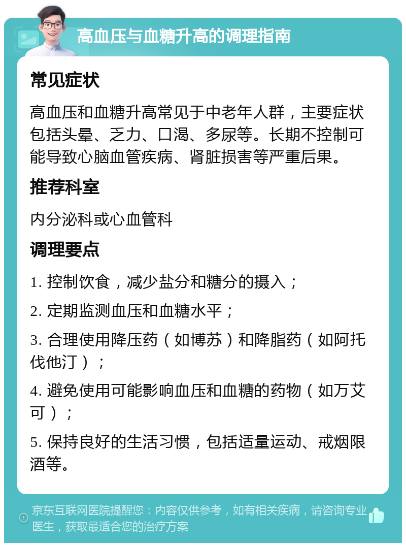 高血压与血糖升高的调理指南 常见症状 高血压和血糖升高常见于中老年人群，主要症状包括头晕、乏力、口渴、多尿等。长期不控制可能导致心脑血管疾病、肾脏损害等严重后果。 推荐科室 内分泌科或心血管科 调理要点 1. 控制饮食，减少盐分和糖分的摄入； 2. 定期监测血压和血糖水平； 3. 合理使用降压药（如博苏）和降脂药（如阿托伐他汀）； 4. 避免使用可能影响血压和血糖的药物（如万艾可）； 5. 保持良好的生活习惯，包括适量运动、戒烟限酒等。