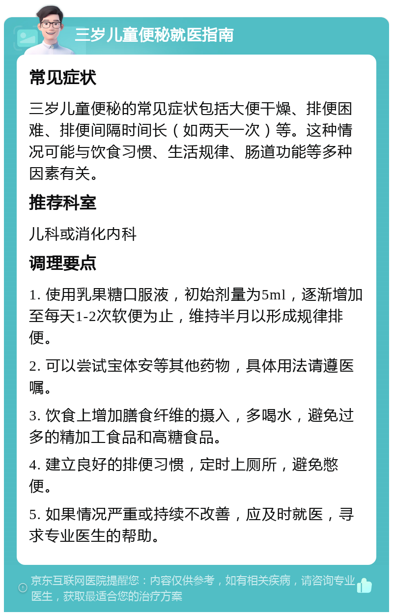 三岁儿童便秘就医指南 常见症状 三岁儿童便秘的常见症状包括大便干燥、排便困难、排便间隔时间长（如两天一次）等。这种情况可能与饮食习惯、生活规律、肠道功能等多种因素有关。 推荐科室 儿科或消化内科 调理要点 1. 使用乳果糖口服液，初始剂量为5ml，逐渐增加至每天1-2次软便为止，维持半月以形成规律排便。 2. 可以尝试宝体安等其他药物，具体用法请遵医嘱。 3. 饮食上增加膳食纤维的摄入，多喝水，避免过多的精加工食品和高糖食品。 4. 建立良好的排便习惯，定时上厕所，避免憋便。 5. 如果情况严重或持续不改善，应及时就医，寻求专业医生的帮助。