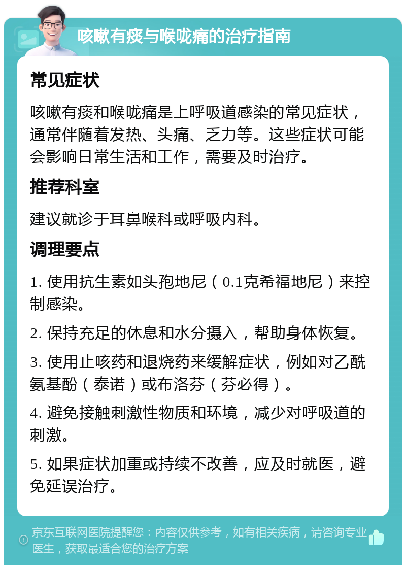 咳嗽有痰与喉咙痛的治疗指南 常见症状 咳嗽有痰和喉咙痛是上呼吸道感染的常见症状，通常伴随着发热、头痛、乏力等。这些症状可能会影响日常生活和工作，需要及时治疗。 推荐科室 建议就诊于耳鼻喉科或呼吸内科。 调理要点 1. 使用抗生素如头孢地尼（0.1克希福地尼）来控制感染。 2. 保持充足的休息和水分摄入，帮助身体恢复。 3. 使用止咳药和退烧药来缓解症状，例如对乙酰氨基酚（泰诺）或布洛芬（芬必得）。 4. 避免接触刺激性物质和环境，减少对呼吸道的刺激。 5. 如果症状加重或持续不改善，应及时就医，避免延误治疗。