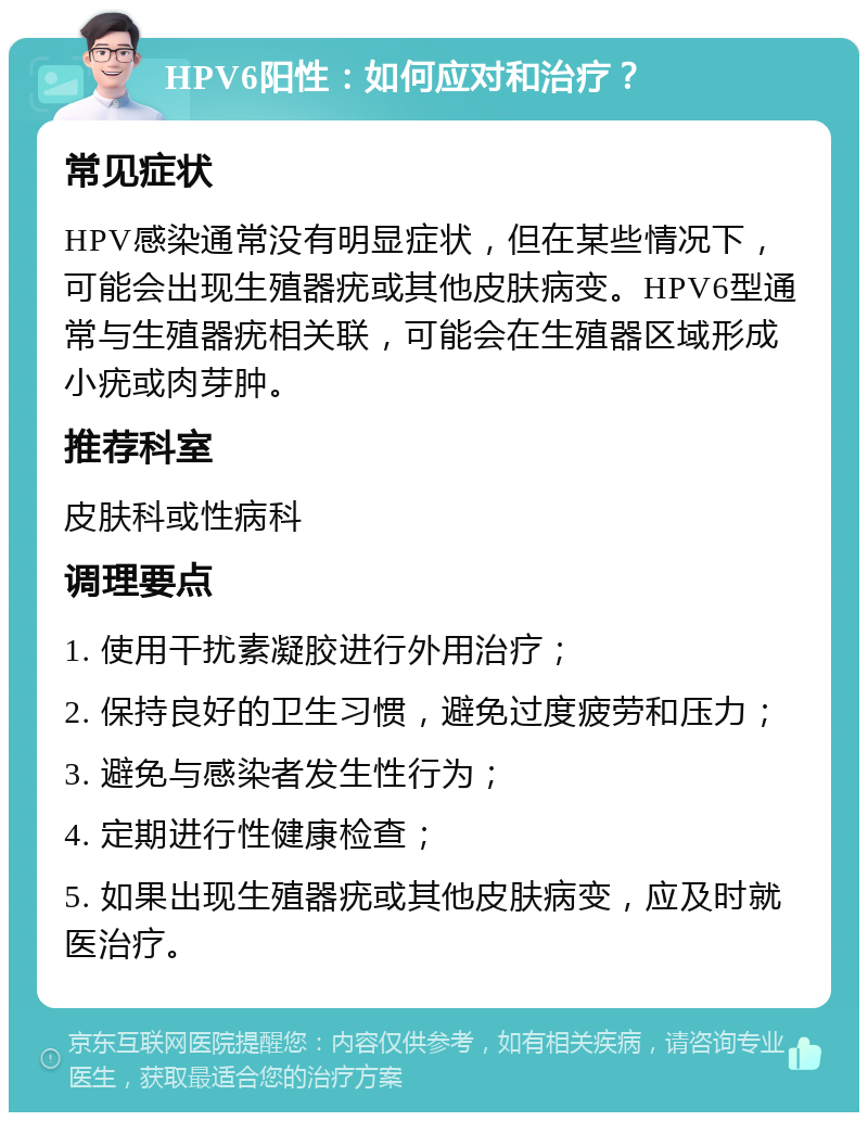 HPV6阳性：如何应对和治疗？ 常见症状 HPV感染通常没有明显症状，但在某些情况下，可能会出现生殖器疣或其他皮肤病变。HPV6型通常与生殖器疣相关联，可能会在生殖器区域形成小疣或肉芽肿。 推荐科室 皮肤科或性病科 调理要点 1. 使用干扰素凝胶进行外用治疗； 2. 保持良好的卫生习惯，避免过度疲劳和压力； 3. 避免与感染者发生性行为； 4. 定期进行性健康检查； 5. 如果出现生殖器疣或其他皮肤病变，应及时就医治疗。