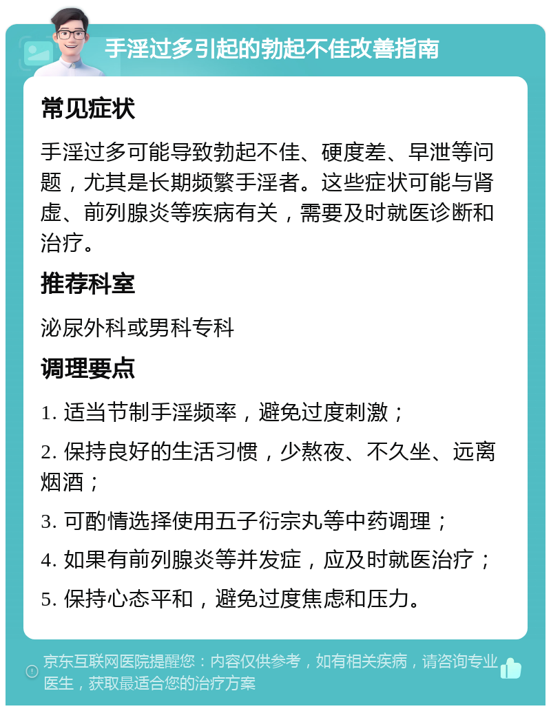 手淫过多引起的勃起不佳改善指南 常见症状 手淫过多可能导致勃起不佳、硬度差、早泄等问题，尤其是长期频繁手淫者。这些症状可能与肾虚、前列腺炎等疾病有关，需要及时就医诊断和治疗。 推荐科室 泌尿外科或男科专科 调理要点 1. 适当节制手淫频率，避免过度刺激； 2. 保持良好的生活习惯，少熬夜、不久坐、远离烟酒； 3. 可酌情选择使用五子衍宗丸等中药调理； 4. 如果有前列腺炎等并发症，应及时就医治疗； 5. 保持心态平和，避免过度焦虑和压力。