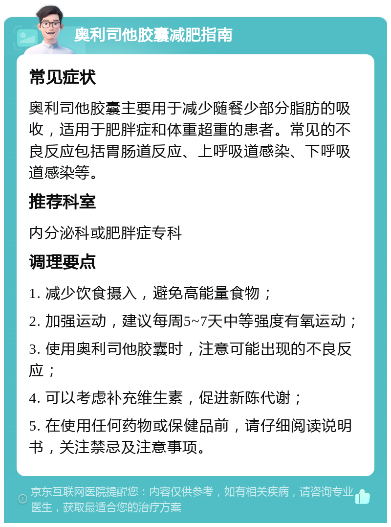 奥利司他胶囊减肥指南 常见症状 奥利司他胶囊主要用于减少随餐少部分脂肪的吸收，适用于肥胖症和体重超重的患者。常见的不良反应包括胃肠道反应、上呼吸道感染、下呼吸道感染等。 推荐科室 内分泌科或肥胖症专科 调理要点 1. 减少饮食摄入，避免高能量食物； 2. 加强运动，建议每周5~7天中等强度有氧运动； 3. 使用奥利司他胶囊时，注意可能出现的不良反应； 4. 可以考虑补充维生素，促进新陈代谢； 5. 在使用任何药物或保健品前，请仔细阅读说明书，关注禁忌及注意事项。