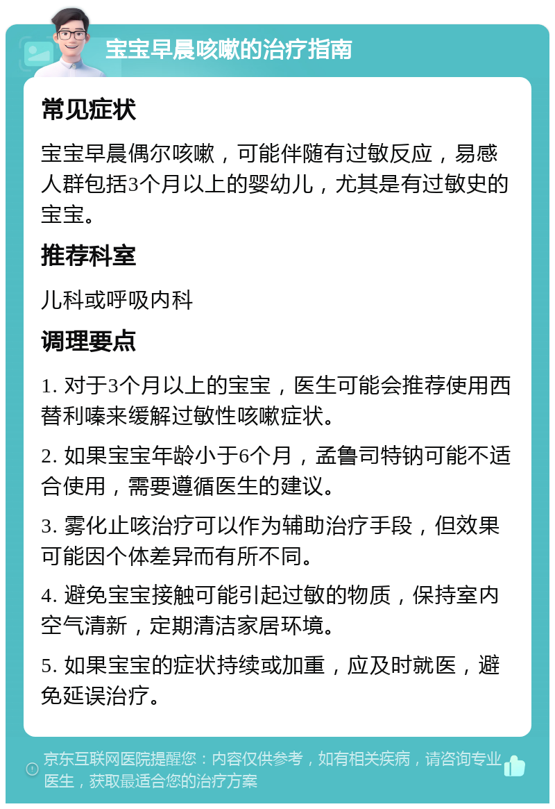 宝宝早晨咳嗽的治疗指南 常见症状 宝宝早晨偶尔咳嗽，可能伴随有过敏反应，易感人群包括3个月以上的婴幼儿，尤其是有过敏史的宝宝。 推荐科室 儿科或呼吸内科 调理要点 1. 对于3个月以上的宝宝，医生可能会推荐使用西替利嗪来缓解过敏性咳嗽症状。 2. 如果宝宝年龄小于6个月，孟鲁司特钠可能不适合使用，需要遵循医生的建议。 3. 雾化止咳治疗可以作为辅助治疗手段，但效果可能因个体差异而有所不同。 4. 避免宝宝接触可能引起过敏的物质，保持室内空气清新，定期清洁家居环境。 5. 如果宝宝的症状持续或加重，应及时就医，避免延误治疗。