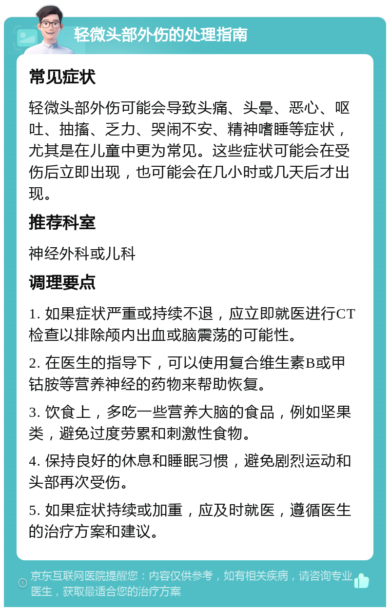 轻微头部外伤的处理指南 常见症状 轻微头部外伤可能会导致头痛、头晕、恶心、呕吐、抽搐、乏力、哭闹不安、精神嗜睡等症状，尤其是在儿童中更为常见。这些症状可能会在受伤后立即出现，也可能会在几小时或几天后才出现。 推荐科室 神经外科或儿科 调理要点 1. 如果症状严重或持续不退，应立即就医进行CT检查以排除颅内出血或脑震荡的可能性。 2. 在医生的指导下，可以使用复合维生素B或甲钴胺等营养神经的药物来帮助恢复。 3. 饮食上，多吃一些营养大脑的食品，例如坚果类，避免过度劳累和刺激性食物。 4. 保持良好的休息和睡眠习惯，避免剧烈运动和头部再次受伤。 5. 如果症状持续或加重，应及时就医，遵循医生的治疗方案和建议。