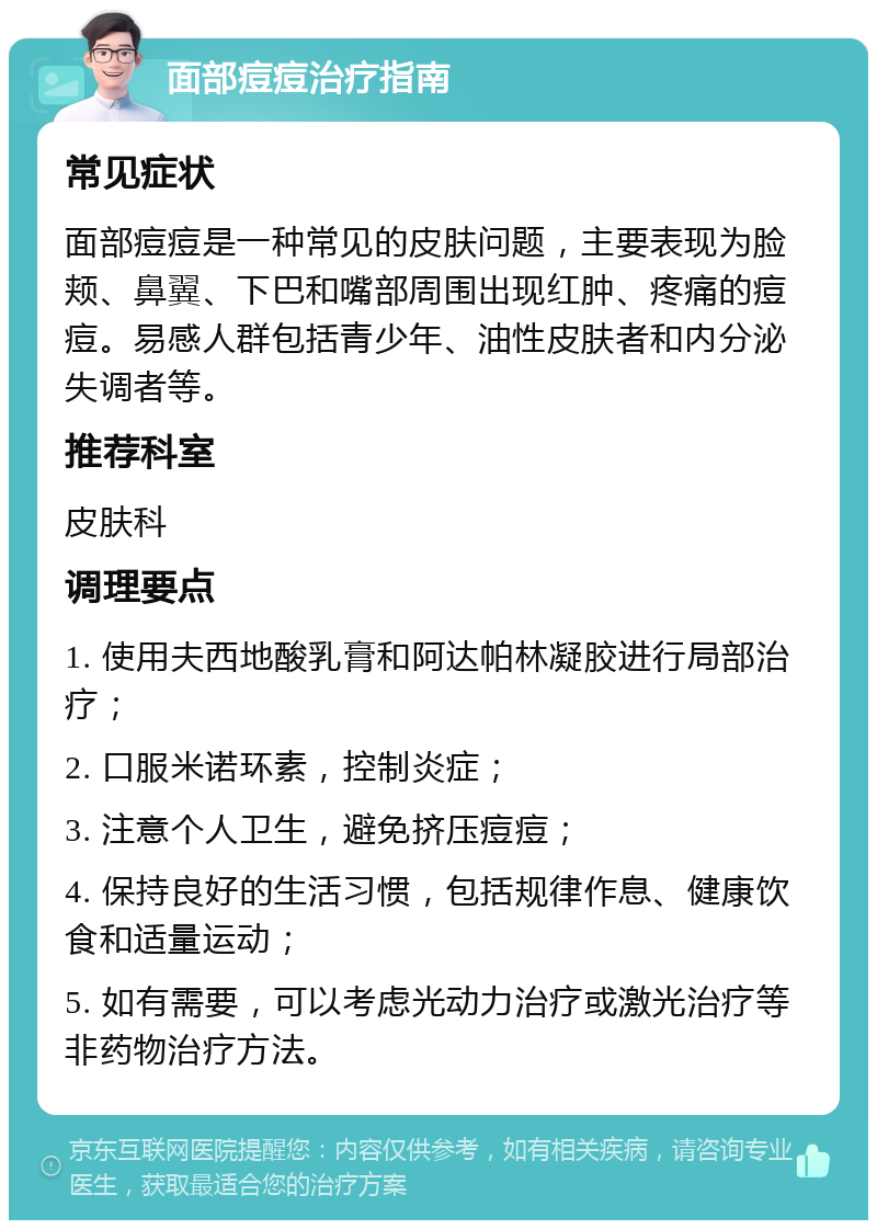 面部痘痘治疗指南 常见症状 面部痘痘是一种常见的皮肤问题，主要表现为脸颊、鼻翼、下巴和嘴部周围出现红肿、疼痛的痘痘。易感人群包括青少年、油性皮肤者和内分泌失调者等。 推荐科室 皮肤科 调理要点 1. 使用夫西地酸乳膏和阿达帕林凝胶进行局部治疗； 2. 口服米诺环素，控制炎症； 3. 注意个人卫生，避免挤压痘痘； 4. 保持良好的生活习惯，包括规律作息、健康饮食和适量运动； 5. 如有需要，可以考虑光动力治疗或激光治疗等非药物治疗方法。