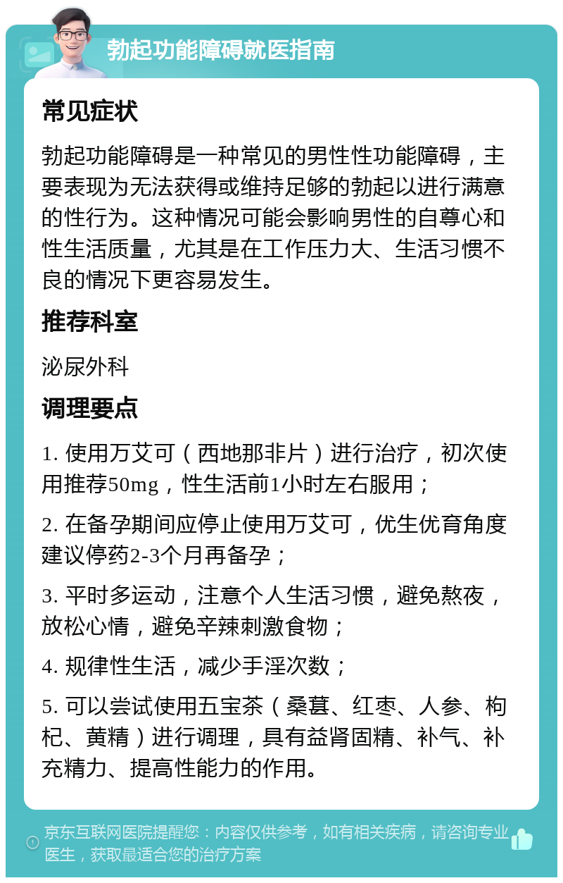 勃起功能障碍就医指南 常见症状 勃起功能障碍是一种常见的男性性功能障碍，主要表现为无法获得或维持足够的勃起以进行满意的性行为。这种情况可能会影响男性的自尊心和性生活质量，尤其是在工作压力大、生活习惯不良的情况下更容易发生。 推荐科室 泌尿外科 调理要点 1. 使用万艾可（西地那非片）进行治疗，初次使用推荐50mg，性生活前1小时左右服用； 2. 在备孕期间应停止使用万艾可，优生优育角度建议停药2-3个月再备孕； 3. 平时多运动，注意个人生活习惯，避免熬夜，放松心情，避免辛辣刺激食物； 4. 规律性生活，减少手淫次数； 5. 可以尝试使用五宝茶（桑葚、红枣、人参、枸杞、黄精）进行调理，具有益肾固精、补气、补充精力、提高性能力的作用。