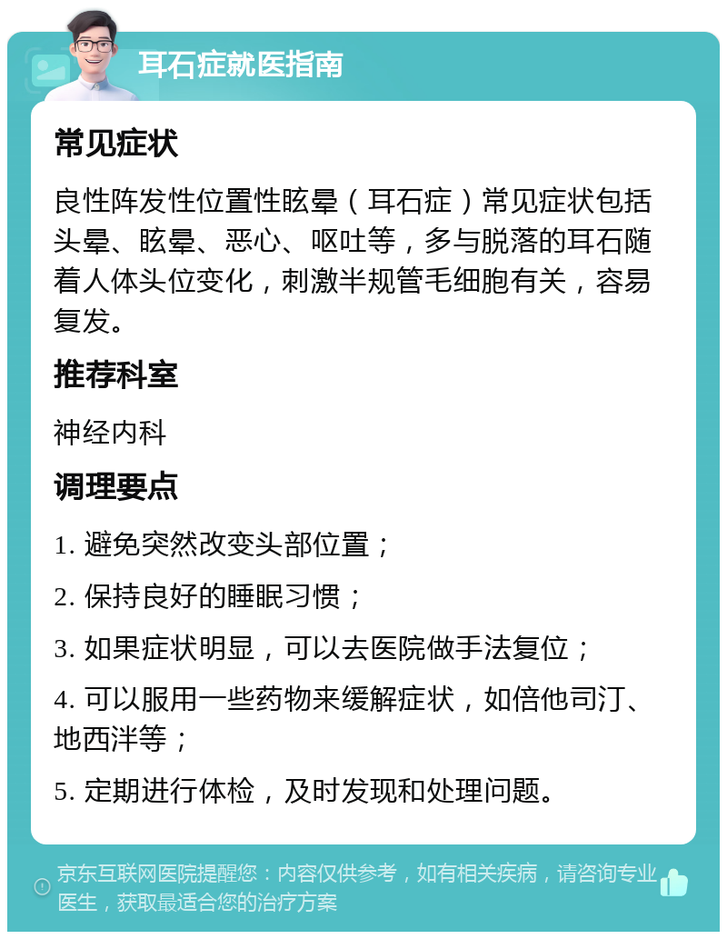 耳石症就医指南 常见症状 良性阵发性位置性眩晕（耳石症）常见症状包括头晕、眩晕、恶心、呕吐等，多与脱落的耳石随着人体头位变化，刺激半规管毛细胞有关，容易复发。 推荐科室 神经内科 调理要点 1. 避免突然改变头部位置； 2. 保持良好的睡眠习惯； 3. 如果症状明显，可以去医院做手法复位； 4. 可以服用一些药物来缓解症状，如倍他司汀、地西泮等； 5. 定期进行体检，及时发现和处理问题。