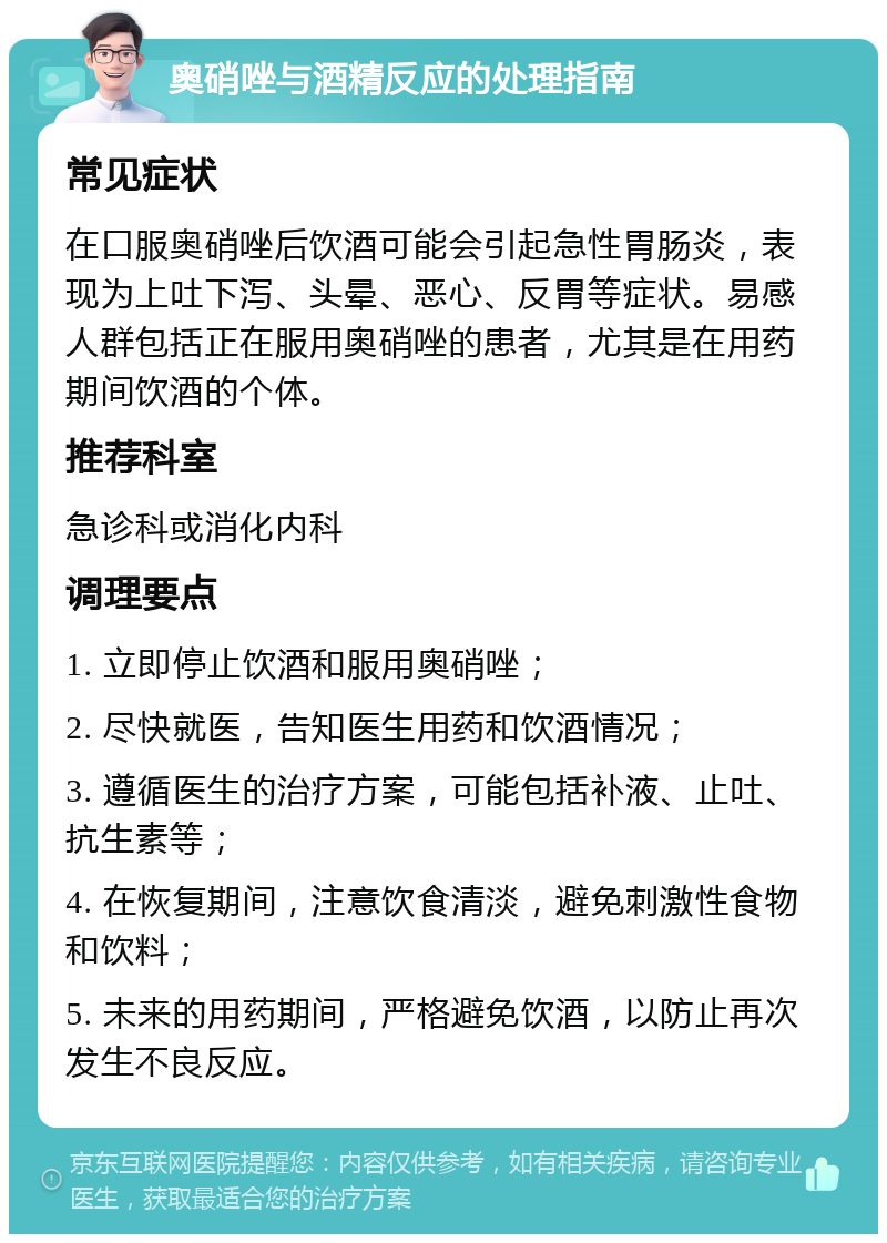 奥硝唑与酒精反应的处理指南 常见症状 在口服奥硝唑后饮酒可能会引起急性胃肠炎，表现为上吐下泻、头晕、恶心、反胃等症状。易感人群包括正在服用奥硝唑的患者，尤其是在用药期间饮酒的个体。 推荐科室 急诊科或消化内科 调理要点 1. 立即停止饮酒和服用奥硝唑； 2. 尽快就医，告知医生用药和饮酒情况； 3. 遵循医生的治疗方案，可能包括补液、止吐、抗生素等； 4. 在恢复期间，注意饮食清淡，避免刺激性食物和饮料； 5. 未来的用药期间，严格避免饮酒，以防止再次发生不良反应。