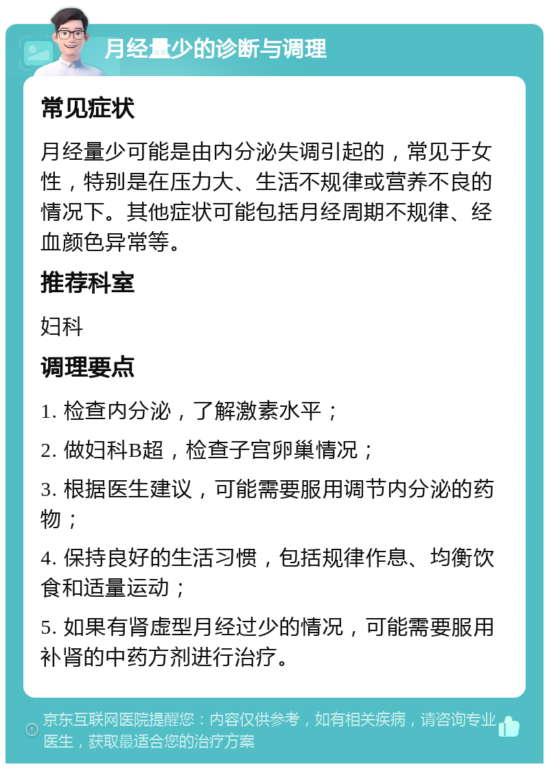 月经量少的诊断与调理 常见症状 月经量少可能是由内分泌失调引起的，常见于女性，特别是在压力大、生活不规律或营养不良的情况下。其他症状可能包括月经周期不规律、经血颜色异常等。 推荐科室 妇科 调理要点 1. 检查内分泌，了解激素水平； 2. 做妇科B超，检查子宫卵巢情况； 3. 根据医生建议，可能需要服用调节内分泌的药物； 4. 保持良好的生活习惯，包括规律作息、均衡饮食和适量运动； 5. 如果有肾虚型月经过少的情况，可能需要服用补肾的中药方剂进行治疗。