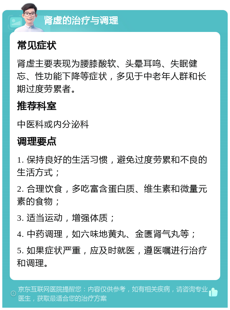 肾虚的治疗与调理 常见症状 肾虚主要表现为腰膝酸软、头晕耳鸣、失眠健忘、性功能下降等症状，多见于中老年人群和长期过度劳累者。 推荐科室 中医科或内分泌科 调理要点 1. 保持良好的生活习惯，避免过度劳累和不良的生活方式； 2. 合理饮食，多吃富含蛋白质、维生素和微量元素的食物； 3. 适当运动，增强体质； 4. 中药调理，如六味地黄丸、金匮肾气丸等； 5. 如果症状严重，应及时就医，遵医嘱进行治疗和调理。