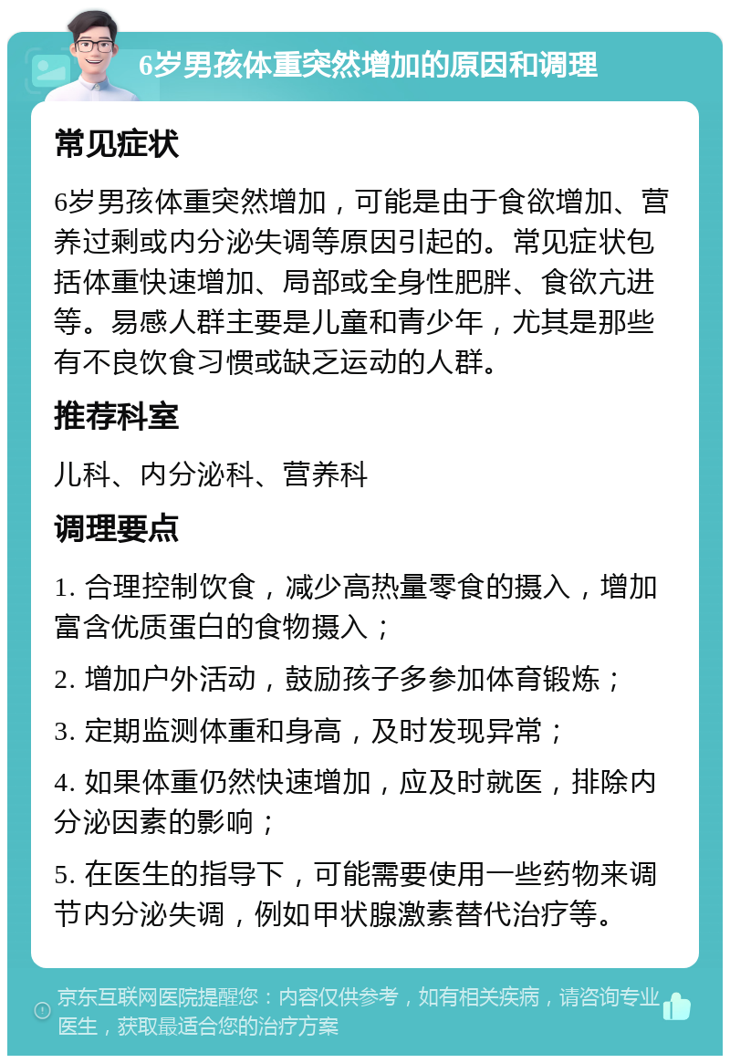 6岁男孩体重突然增加的原因和调理 常见症状 6岁男孩体重突然增加，可能是由于食欲增加、营养过剩或内分泌失调等原因引起的。常见症状包括体重快速增加、局部或全身性肥胖、食欲亢进等。易感人群主要是儿童和青少年，尤其是那些有不良饮食习惯或缺乏运动的人群。 推荐科室 儿科、内分泌科、营养科 调理要点 1. 合理控制饮食，减少高热量零食的摄入，增加富含优质蛋白的食物摄入； 2. 增加户外活动，鼓励孩子多参加体育锻炼； 3. 定期监测体重和身高，及时发现异常； 4. 如果体重仍然快速增加，应及时就医，排除内分泌因素的影响； 5. 在医生的指导下，可能需要使用一些药物来调节内分泌失调，例如甲状腺激素替代治疗等。