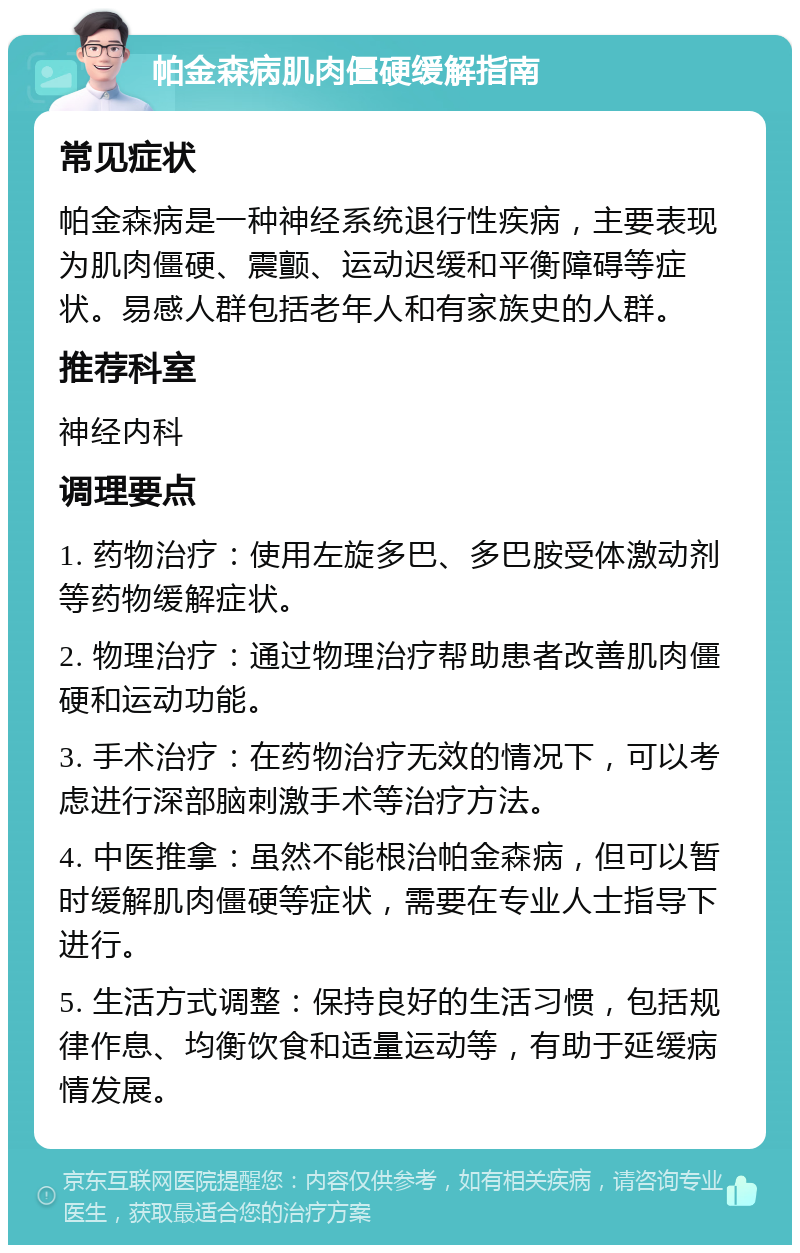 帕金森病肌肉僵硬缓解指南 常见症状 帕金森病是一种神经系统退行性疾病，主要表现为肌肉僵硬、震颤、运动迟缓和平衡障碍等症状。易感人群包括老年人和有家族史的人群。 推荐科室 神经内科 调理要点 1. 药物治疗：使用左旋多巴、多巴胺受体激动剂等药物缓解症状。 2. 物理治疗：通过物理治疗帮助患者改善肌肉僵硬和运动功能。 3. 手术治疗：在药物治疗无效的情况下，可以考虑进行深部脑刺激手术等治疗方法。 4. 中医推拿：虽然不能根治帕金森病，但可以暂时缓解肌肉僵硬等症状，需要在专业人士指导下进行。 5. 生活方式调整：保持良好的生活习惯，包括规律作息、均衡饮食和适量运动等，有助于延缓病情发展。