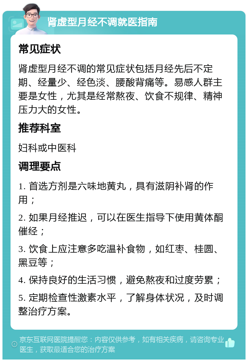 肾虚型月经不调就医指南 常见症状 肾虚型月经不调的常见症状包括月经先后不定期、经量少、经色淡、腰酸背痛等。易感人群主要是女性，尤其是经常熬夜、饮食不规律、精神压力大的女性。 推荐科室 妇科或中医科 调理要点 1. 首选方剂是六味地黄丸，具有滋阴补肾的作用； 2. 如果月经推迟，可以在医生指导下使用黄体酮催经； 3. 饮食上应注意多吃温补食物，如红枣、桂圆、黑豆等； 4. 保持良好的生活习惯，避免熬夜和过度劳累； 5. 定期检查性激素水平，了解身体状况，及时调整治疗方案。