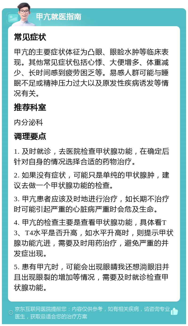 甲亢就医指南 常见症状 甲亢的主要症状体征为凸眼、眼睑水肿等临床表现。其他常见症状包括心悸、大便增多、体重减少、长时间感到疲劳困乏等。易感人群可能与睡眠不足或精神压力过大以及原发性疾病诱发等情况有关。 推荐科室 内分泌科 调理要点 1. 及时就诊，去医院检查甲状腺功能，在确定后针对自身的情况选择合适的药物治疗。 2. 如果没有症状，可能只是单纯的甲状腺肿，建议去做一个甲状腺功能的检查。 3. 甲亢患者应该及时地进行治疗，如长期不治疗时可能引起严重的心脏病严重时会危及生命。 4. 甲亢的检查主要是查看甲状腺功能，具体看T3、T4水平是否升高，如水平升高时，则提示甲状腺功能亢进，需要及时用药治疗，避免严重的并发症出现。 5. 患有甲亢时，可能会出现眼睛我还想淌眼泪并且出现眼裂的增加等情况，需要及时就诊检查甲状腺功能。