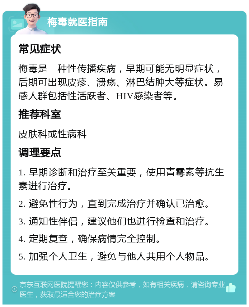 梅毒就医指南 常见症状 梅毒是一种性传播疾病，早期可能无明显症状，后期可出现皮疹、溃疡、淋巴结肿大等症状。易感人群包括性活跃者、HIV感染者等。 推荐科室 皮肤科或性病科 调理要点 1. 早期诊断和治疗至关重要，使用青霉素等抗生素进行治疗。 2. 避免性行为，直到完成治疗并确认已治愈。 3. 通知性伴侣，建议他们也进行检查和治疗。 4. 定期复查，确保病情完全控制。 5. 加强个人卫生，避免与他人共用个人物品。