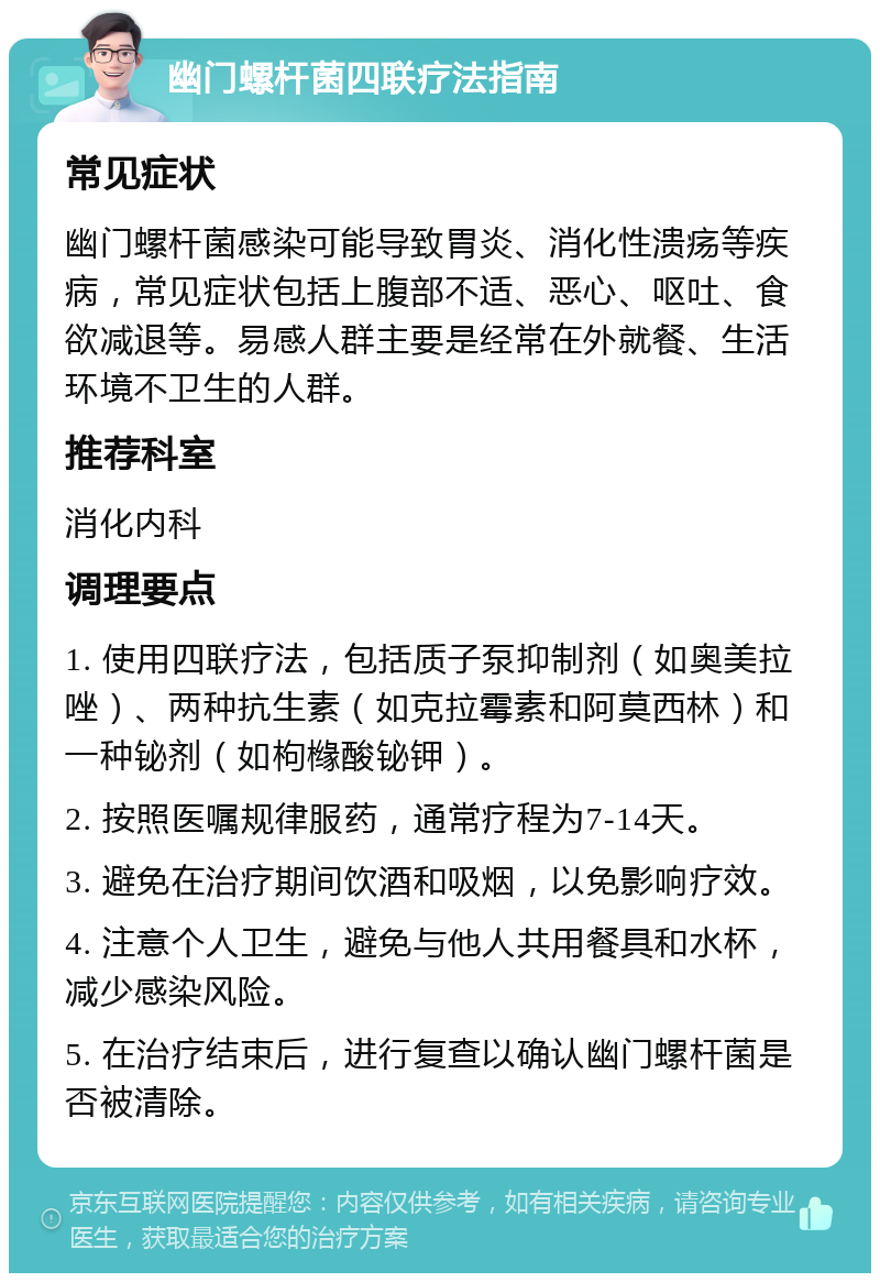 幽门螺杆菌四联疗法指南 常见症状 幽门螺杆菌感染可能导致胃炎、消化性溃疡等疾病，常见症状包括上腹部不适、恶心、呕吐、食欲减退等。易感人群主要是经常在外就餐、生活环境不卫生的人群。 推荐科室 消化内科 调理要点 1. 使用四联疗法，包括质子泵抑制剂（如奥美拉唑）、两种抗生素（如克拉霉素和阿莫西林）和一种铋剂（如枸橼酸铋钾）。 2. 按照医嘱规律服药，通常疗程为7-14天。 3. 避免在治疗期间饮酒和吸烟，以免影响疗效。 4. 注意个人卫生，避免与他人共用餐具和水杯，减少感染风险。 5. 在治疗结束后，进行复查以确认幽门螺杆菌是否被清除。