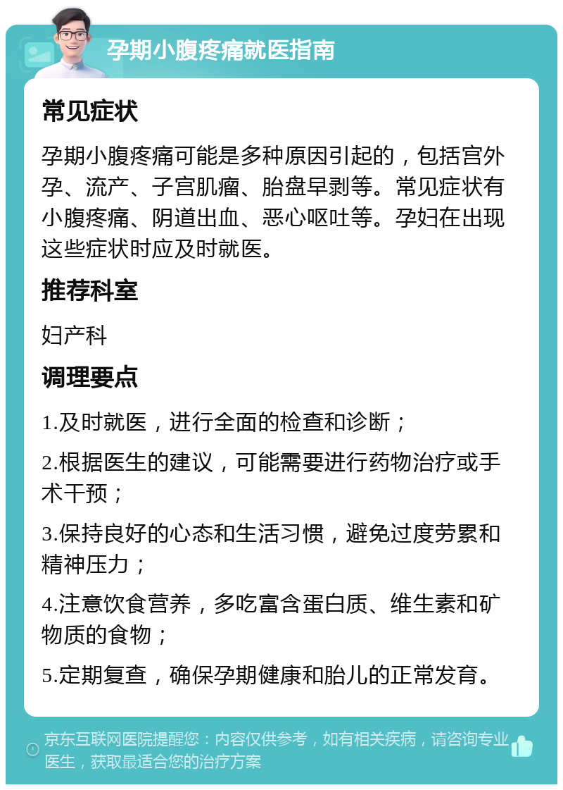 孕期小腹疼痛就医指南 常见症状 孕期小腹疼痛可能是多种原因引起的，包括宫外孕、流产、子宫肌瘤、胎盘早剥等。常见症状有小腹疼痛、阴道出血、恶心呕吐等。孕妇在出现这些症状时应及时就医。 推荐科室 妇产科 调理要点 1.及时就医，进行全面的检查和诊断； 2.根据医生的建议，可能需要进行药物治疗或手术干预； 3.保持良好的心态和生活习惯，避免过度劳累和精神压力； 4.注意饮食营养，多吃富含蛋白质、维生素和矿物质的食物； 5.定期复查，确保孕期健康和胎儿的正常发育。