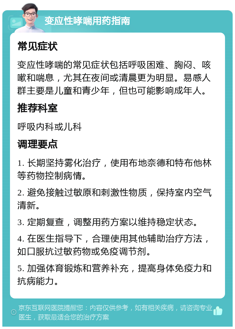 变应性哮喘用药指南 常见症状 变应性哮喘的常见症状包括呼吸困难、胸闷、咳嗽和喘息，尤其在夜间或清晨更为明显。易感人群主要是儿童和青少年，但也可能影响成年人。 推荐科室 呼吸内科或儿科 调理要点 1. 长期坚持雾化治疗，使用布地奈德和特布他林等药物控制病情。 2. 避免接触过敏原和刺激性物质，保持室内空气清新。 3. 定期复查，调整用药方案以维持稳定状态。 4. 在医生指导下，合理使用其他辅助治疗方法，如口服抗过敏药物或免疫调节剂。 5. 加强体育锻炼和营养补充，提高身体免疫力和抗病能力。