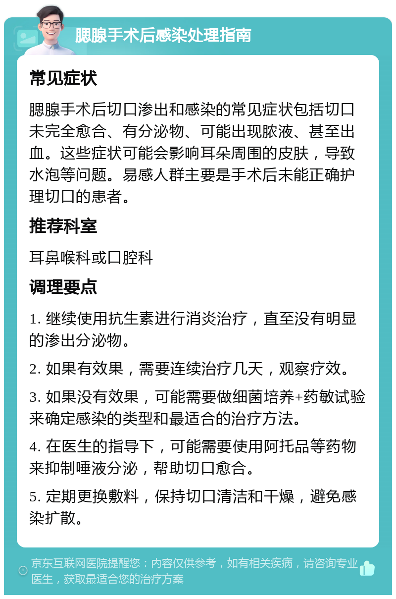 腮腺手术后感染处理指南 常见症状 腮腺手术后切口渗出和感染的常见症状包括切口未完全愈合、有分泌物、可能出现脓液、甚至出血。这些症状可能会影响耳朵周围的皮肤，导致水泡等问题。易感人群主要是手术后未能正确护理切口的患者。 推荐科室 耳鼻喉科或口腔科 调理要点 1. 继续使用抗生素进行消炎治疗，直至没有明显的渗出分泌物。 2. 如果有效果，需要连续治疗几天，观察疗效。 3. 如果没有效果，可能需要做细菌培养+药敏试验来确定感染的类型和最适合的治疗方法。 4. 在医生的指导下，可能需要使用阿托品等药物来抑制唾液分泌，帮助切口愈合。 5. 定期更换敷料，保持切口清洁和干燥，避免感染扩散。