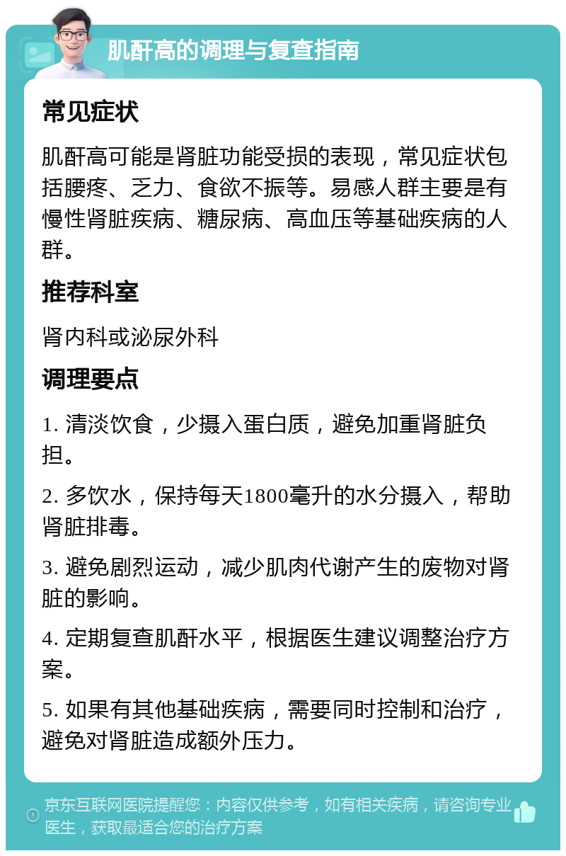 肌酐高的调理与复查指南 常见症状 肌酐高可能是肾脏功能受损的表现，常见症状包括腰疼、乏力、食欲不振等。易感人群主要是有慢性肾脏疾病、糖尿病、高血压等基础疾病的人群。 推荐科室 肾内科或泌尿外科 调理要点 1. 清淡饮食，少摄入蛋白质，避免加重肾脏负担。 2. 多饮水，保持每天1800毫升的水分摄入，帮助肾脏排毒。 3. 避免剧烈运动，减少肌肉代谢产生的废物对肾脏的影响。 4. 定期复查肌酐水平，根据医生建议调整治疗方案。 5. 如果有其他基础疾病，需要同时控制和治疗，避免对肾脏造成额外压力。