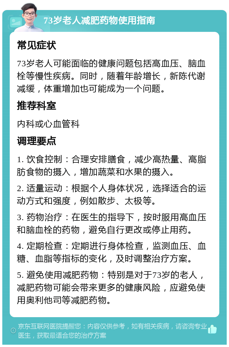 73岁老人减肥药物使用指南 常见症状 73岁老人可能面临的健康问题包括高血压、脑血栓等慢性疾病。同时，随着年龄增长，新陈代谢减缓，体重增加也可能成为一个问题。 推荐科室 内科或心血管科 调理要点 1. 饮食控制：合理安排膳食，减少高热量、高脂肪食物的摄入，增加蔬菜和水果的摄入。 2. 适量运动：根据个人身体状况，选择适合的运动方式和强度，例如散步、太极等。 3. 药物治疗：在医生的指导下，按时服用高血压和脑血栓的药物，避免自行更改或停止用药。 4. 定期检查：定期进行身体检查，监测血压、血糖、血脂等指标的变化，及时调整治疗方案。 5. 避免使用减肥药物：特别是对于73岁的老人，减肥药物可能会带来更多的健康风险，应避免使用奥利他司等减肥药物。