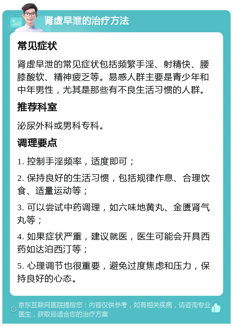 肾虚早泄的治疗方法 常见症状 肾虚早泄的常见症状包括频繁手淫、射精快、腰膝酸软、精神疲乏等。易感人群主要是青少年和中年男性，尤其是那些有不良生活习惯的人群。 推荐科室 泌尿外科或男科专科。 调理要点 1. 控制手淫频率，适度即可； 2. 保持良好的生活习惯，包括规律作息、合理饮食、适量运动等； 3. 可以尝试中药调理，如六味地黄丸、金匮肾气丸等； 4. 如果症状严重，建议就医，医生可能会开具西药如达泊西汀等； 5. 心理调节也很重要，避免过度焦虑和压力，保持良好的心态。