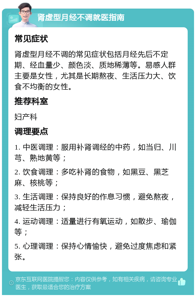 肾虚型月经不调就医指南 常见症状 肾虚型月经不调的常见症状包括月经先后不定期、经血量少、颜色淡、质地稀薄等。易感人群主要是女性，尤其是长期熬夜、生活压力大、饮食不均衡的女性。 推荐科室 妇产科 调理要点 1. 中医调理：服用补肾调经的中药，如当归、川芎、熟地黄等； 2. 饮食调理：多吃补肾的食物，如黑豆、黑芝麻、核桃等； 3. 生活调理：保持良好的作息习惯，避免熬夜，减轻生活压力； 4. 运动调理：适量进行有氧运动，如散步、瑜伽等； 5. 心理调理：保持心情愉快，避免过度焦虑和紧张。