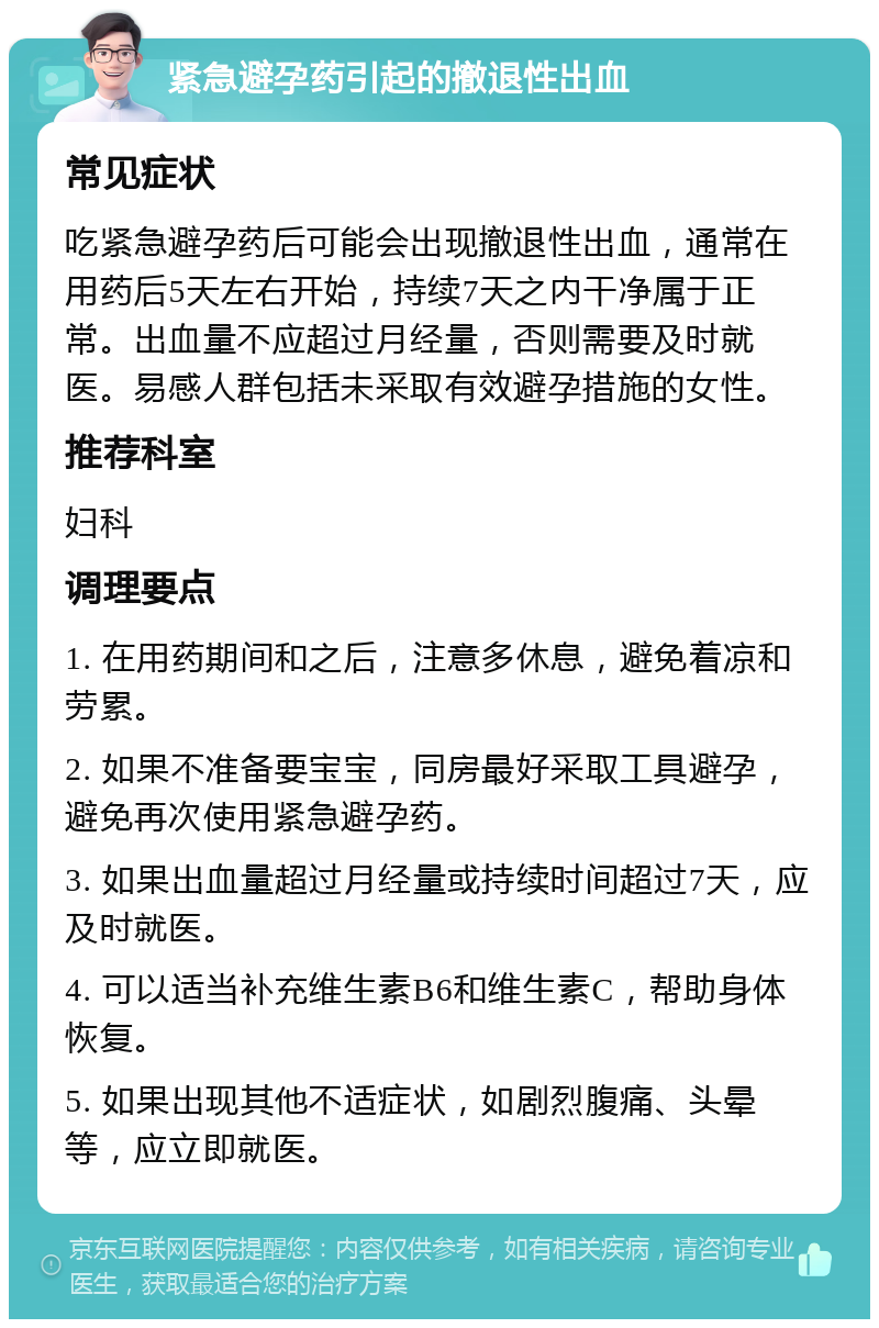 紧急避孕药引起的撤退性出血 常见症状 吃紧急避孕药后可能会出现撤退性出血，通常在用药后5天左右开始，持续7天之内干净属于正常。出血量不应超过月经量，否则需要及时就医。易感人群包括未采取有效避孕措施的女性。 推荐科室 妇科 调理要点 1. 在用药期间和之后，注意多休息，避免着凉和劳累。 2. 如果不准备要宝宝，同房最好采取工具避孕，避免再次使用紧急避孕药。 3. 如果出血量超过月经量或持续时间超过7天，应及时就医。 4. 可以适当补充维生素B6和维生素C，帮助身体恢复。 5. 如果出现其他不适症状，如剧烈腹痛、头晕等，应立即就医。