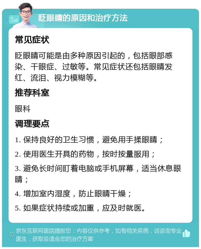 眨眼睛的原因和治疗方法 常见症状 眨眼睛可能是由多种原因引起的，包括眼部感染、干眼症、过敏等。常见症状还包括眼睛发红、流泪、视力模糊等。 推荐科室 眼科 调理要点 1. 保持良好的卫生习惯，避免用手揉眼睛； 2. 使用医生开具的药物，按时按量服用； 3. 避免长时间盯着电脑或手机屏幕，适当休息眼睛； 4. 增加室内湿度，防止眼睛干燥； 5. 如果症状持续或加重，应及时就医。