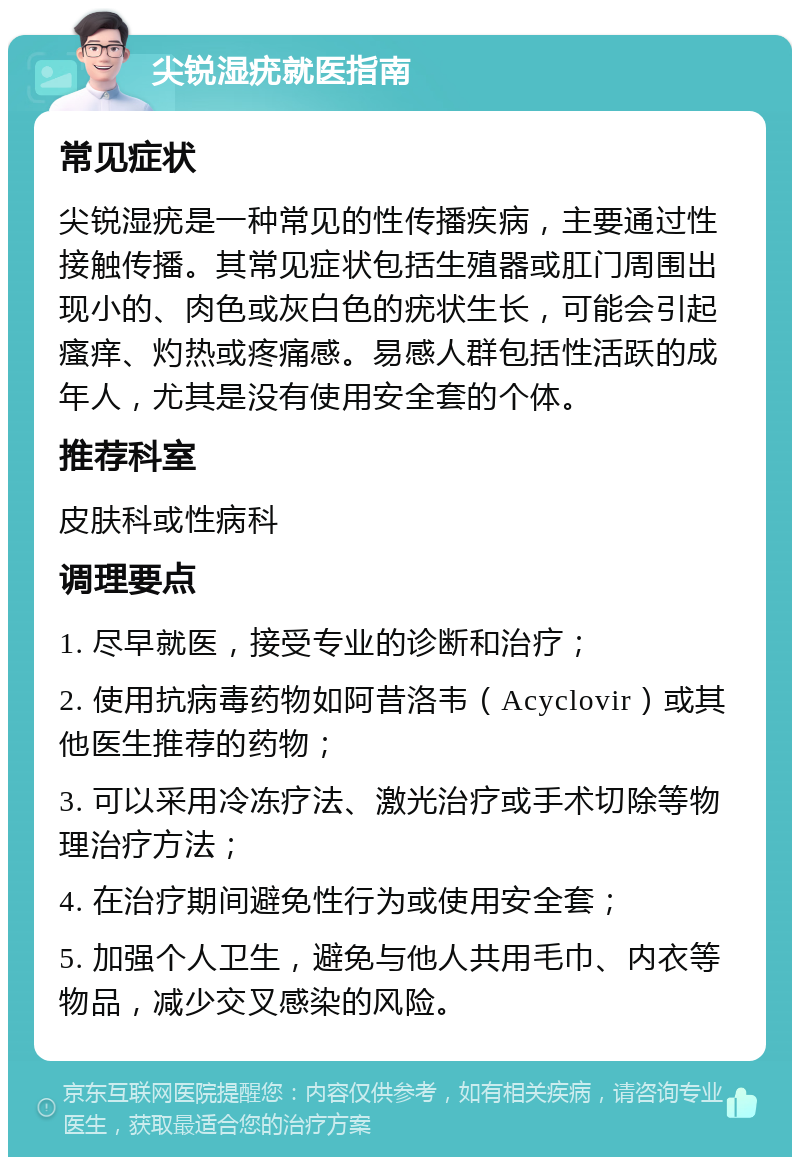 尖锐湿疣就医指南 常见症状 尖锐湿疣是一种常见的性传播疾病，主要通过性接触传播。其常见症状包括生殖器或肛门周围出现小的、肉色或灰白色的疣状生长，可能会引起瘙痒、灼热或疼痛感。易感人群包括性活跃的成年人，尤其是没有使用安全套的个体。 推荐科室 皮肤科或性病科 调理要点 1. 尽早就医，接受专业的诊断和治疗； 2. 使用抗病毒药物如阿昔洛韦（Acyclovir）或其他医生推荐的药物； 3. 可以采用冷冻疗法、激光治疗或手术切除等物理治疗方法； 4. 在治疗期间避免性行为或使用安全套； 5. 加强个人卫生，避免与他人共用毛巾、内衣等物品，减少交叉感染的风险。