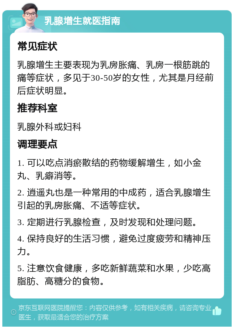 乳腺增生就医指南 常见症状 乳腺增生主要表现为乳房胀痛、乳房一根筋跳的痛等症状，多见于30-50岁的女性，尤其是月经前后症状明显。 推荐科室 乳腺外科或妇科 调理要点 1. 可以吃点消瘀散结的药物缓解增生，如小金丸、乳癖消等。 2. 逍遥丸也是一种常用的中成药，适合乳腺增生引起的乳房胀痛、不适等症状。 3. 定期进行乳腺检查，及时发现和处理问题。 4. 保持良好的生活习惯，避免过度疲劳和精神压力。 5. 注意饮食健康，多吃新鲜蔬菜和水果，少吃高脂肪、高糖分的食物。