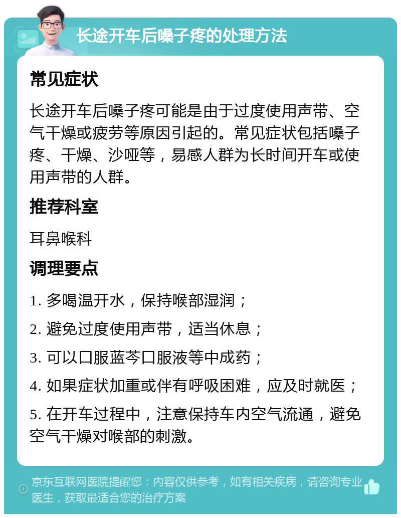 长途开车后嗓子疼的处理方法 常见症状 长途开车后嗓子疼可能是由于过度使用声带、空气干燥或疲劳等原因引起的。常见症状包括嗓子疼、干燥、沙哑等，易感人群为长时间开车或使用声带的人群。 推荐科室 耳鼻喉科 调理要点 1. 多喝温开水，保持喉部湿润； 2. 避免过度使用声带，适当休息； 3. 可以口服蓝芩口服液等中成药； 4. 如果症状加重或伴有呼吸困难，应及时就医； 5. 在开车过程中，注意保持车内空气流通，避免空气干燥对喉部的刺激。